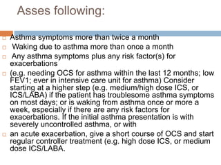 Asses following:
 Asthma symptoms more than twice a month
 Waking due to asthma more than once a month
 Any asthma symptoms plus any risk factor(s) for
exacerbations
 (e.g. needing OCS for asthma within the last 12 months; low
FEV1; ever in intensive care unit for asthma) Consider
starting at a higher step (e.g. medium/high dose ICS, or
ICS/LABA) if the patient has troublesome asthma symptoms
on most days; or is waking from asthma once or more a
week, especially if there are any risk factors for
exacerbations. If the initial asthma presentation is with
severely uncontrolled asthma, or with
 an acute exacerbation, give a short course of OCS and start
regular controller treatment (e.g. high dose ICS, or medium
dose ICS/LABA.
 