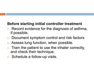 Before starting initial controller treatment
 Record evidence for the diagnosis of asthma,
if possible.
 Document symptom control and risk factors
 Assess lung function, when possible.
 Train the patient to use the inhaler correctly,
and check their technique.
 Schedule a follow-up visits.
 