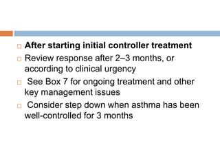  After starting initial controller treatment
 Review response after 2–3 months, or
according to clinical urgency
 See Box 7 for ongoing treatment and other
key management issues
 Consider step down when asthma has been
well-controlled for 3 months
 
