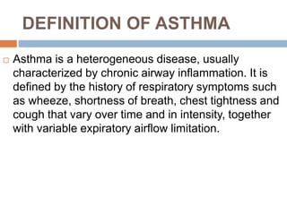 DEFINITION OF ASTHMA
 Asthma is a heterogeneous disease, usually
characterized by chronic airway inflammation. It is
defined by the history of respiratory symptoms such
as wheeze, shortness of breath, chest tightness and
cough that vary over time and in intensity, together
with variable expiratory airflow limitation.
 