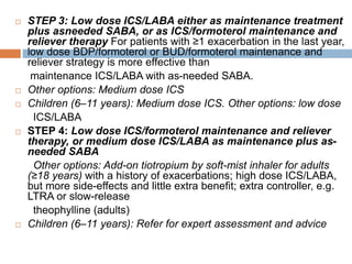  STEP 3: Low dose ICS/LABA either as maintenance treatment
plus asneeded SABA, or as ICS/formoterol maintenance and
reliever therapy For patients with ≥1 exacerbation in the last year,
low dose BDP/formoterol or BUD/formoterol maintenance and
reliever strategy is more effective than
maintenance ICS/LABA with as-needed SABA.
 Other options: Medium dose ICS
 Children (6–11 years): Medium dose ICS. Other options: low dose
ICS/LABA
 STEP 4: Low dose ICS/formoterol maintenance and reliever
therapy, or medium dose ICS/LABA as maintenance plus as-
needed SABA
Other options: Add-on tiotropium by soft-mist inhaler for adults
(≥18 years) with a history of exacerbations; high dose ICS/LABA,
but more side-effects and little extra benefit; extra controller, e.g.
LTRA or slow-release
theophylline (adults)
 Children (6–11 years): Refer for expert assessment and advice
 