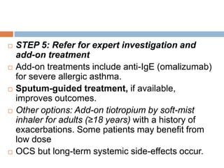 STEP 5: Refer for expert investigation and
add-on treatment
 Add-on treatments include anti-IgE (omalizumab)
for severe allergic asthma.
 Sputum-guided treatment, if available,
improves outcomes.
 Other options: Add-on tiotropium by soft-mist
inhaler for adults (≥18 years) with a history of
exacerbations. Some patients may benefit from
low dose
 OCS but long-term systemic side-effects occur.
 