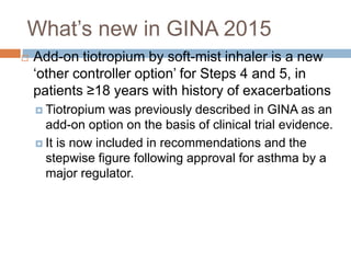  Add-on tiotropium by soft-mist inhaler is a new
‘other controller option’ for Steps 4 and 5, in
patients ≥18 years with history of exacerbations
 Tiotropium was previously described in GINA as an
add-on option on the basis of clinical trial evidence.
 It is now included in recommendations and the
stepwise figure following approval for asthma by a
major regulator.
What’s new in GINA 2015
 