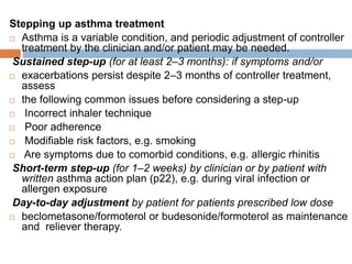 Stepping up asthma treatment
 Asthma is a variable condition, and periodic adjustment of controller
treatment by the clinician and/or patient may be needed.
Sustained step-up (for at least 2–3 months): if symptoms and/or
 exacerbations persist despite 2–3 months of controller treatment,
assess
 the following common issues before considering a step-up
 Incorrect inhaler technique
 Poor adherence
 Modifiable risk factors, e.g. smoking
 Are symptoms due to comorbid conditions, e.g. allergic rhinitis
Short-term step-up (for 1–2 weeks) by clinician or by patient with
written asthma action plan (p22), e.g. during viral infection or
allergen exposure
Day-to-day adjustment by patient for patients prescribed low dose
 beclometasone/formoterol or budesonide/formoterol as maintenance
and reliever therapy.
 