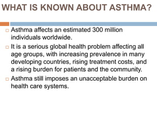  Asthma affects an estimated 300 million
individuals worldwide.
 It is a serious global health problem affecting all
age groups, with increasing prevalence in many
developing countries, rising treatment costs, and
a rising burden for patients and the community.
 Asthma still imposes an unacceptable burden on
health care systems.
WHAT IS KNOWN ABOUT ASTHMA?
 