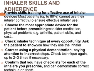INHALER SKILLS AND
ADHERENCE
 Provide skills training for effective use of inhaler
devices Most patients (up to 80%) cannot use their
inhaler correctly.To ensure effective inhaler use:
 Choose the most appropriate device for the
patient before prescribing:consider medication,
physical problems e.g. arthritis, patient skills, and
cost;.
 Check inhaler technique at every opportunity. Ask
the patient to showyou how they use the inhaler
 Correct using a physical demonstration, paying
attention to incorrect steps. Check technique again,
up to 2–3 times if necessary.
 Confirm that you have checklists for each of the
inhalers you prescribe, and can demonstrate correct
 