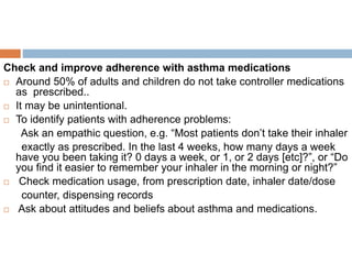 Check and improve adherence with asthma medications
 Around 50% of adults and children do not take controller medications
as prescribed..
 It may be unintentional.
 To identify patients with adherence problems:
Ask an empathic question, e.g. “Most patients don’t take their inhaler
exactly as prescribed. In the last 4 weeks, how many days a week
have you been taking it? 0 days a week, or 1, or 2 days [etc]?”, or “Do
you find it easier to remember your inhaler in the morning or night?”
 Check medication usage, from prescription date, inhaler date/dose
counter, dispensing records
 Ask about attitudes and beliefs about asthma and medications.
 