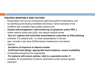 TREATING MODIFIABLE RISK FACTORS
 Exacerbation risk can be minimized by optimizing asthma medications, and
 by identifying and treating modifiable risk factors. Some examples of risk
 modifiers with consistent high quality evidence are:
 Guided self-management: self-monitoring of symptoms and/or PEF, a
 written asthma action plan (p22), and regular medical review
 Use of a regimen that minimizes exacerbations: prescribe an ICScontaining
 controller. For patients with 1 or more exacerbations in the last
 year, consider a low dose ICS/formoterol maintenance and reliever
 regimen
 Avoidance of exposure to tobacco smoke
 Confirmed food allergy: appropriate food avoidance; ensure availability
 of injectable epinephrine for anaphylaxis
 For patients with severe asthma: refer to a specialist center, if
 available, for consideration of add-on medications and/or sputum-guided
 treatment.
 