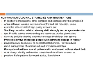 NON-PHARMACOLOGICAL STRATEGIES AND INTERVENTIONS
 In addition to medications, other therapies and strategies may be considered
 where relevant, to assist in symptom control and risk reduction. Some
 examples with consistent high quality evidence are:
Smoking cessation advice: at every visit, strongly encourage smokers to
 quit. Provide access to counselling and resources. Advise parents and
 carers to exclude smoking in rooms/cars used by children with asthma
Physical activity: encourage people with asthma to engage in regular
 physical activity because of its general health benefits. Provide advice
 about management of exercise-induced bronchoconstriction.
Occupational asthma: ask all patients with adult-onset asthma about their
 work history. Identify and remove occupational sensitizers as soon as
 possible. Refer patients for expert advice, if available.•
 