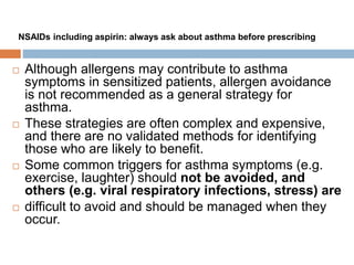  Although allergens may contribute to asthma
symptoms in sensitized patients, allergen avoidance
is not recommended as a general strategy for
asthma.
 These strategies are often complex and expensive,
and there are no validated methods for identifying
those who are likely to benefit.
 Some common triggers for asthma symptoms (e.g.
exercise, laughter) should not be avoided, and
others (e.g. viral respiratory infections, stress) are
 difficult to avoid and should be managed when they
occur.
NSAIDs including aspirin: always ask about asthma before prescribing
 