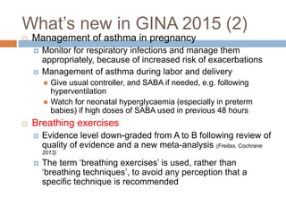  Management of asthma in pregnancy
 Monitor for respiratory infections and manage them
appropriately, because of increased risk of exacerbations
 Management of asthma during labor and delivery
 Give usual controller, and SABA if needed, e.g. following
hyperventilation
 Watch for neonatal hyperglycaemia (especially in preterm
babies) if high doses of SABA used in previous 48 hours
 Breathing exercises
 Evidence level down-graded from A to B following review of
quality of evidence and a new meta-analysis (Freitas, Cochrane
2013)
 The term ‘breathing exercises’ is used, rather than
‘breathing techniques’, to avoid any perception that a
specific technique is recommended
What’s new in GINA 2015 (2)
 