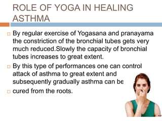 ROLE OF YOGA IN HEALING
ASTHMA
 By regular exercise of Yogasana and pranayama
the constriction of the bronchial tubes gets very
much reduced.Slowly the capacity of bronchial
tubes increases to great extent.
 By this type of performances one can control
attack of asthma to great extent and
subsequently gradually asthma can be
 cured from the roots.
 
