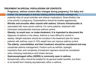 TREATMENT IN SPECIAL POPULATIONS OR CONTEXTS
 Pregnancy: asthma control often changes during pregnancy. For baby and
 mother, the advantages of actively treating asthma markedly outweigh any
 potential risks of usual controller and reliever medications. Down-titration has
 a low priority in pregnancy. Exacerbations should be treated aggressively.
 Rhinitis and sinusitis often coexist with asthma. Chronic rhinosinusitis is
 associated with more severe asthma. For some patients, treatment with
 intranasal corticosteroids improves asthma control.
 Obesity: to avoid over- or under-treatment, it is important to document the
 diagnosis of asthma in the obese. Asthma is more difficult to control in
 obesity. Weight reduction should be included in the treatment plan for obese
 patients with asthma; even 5–10% weight loss can improve asthma control.
 The elderly: comorbidities and their treatment should be considered and may
 complicate asthma management. Factors such as arthritis, eyesight,
 inspiratory flow, and complexity of treatment regimens should be considered
 when choosing medications and inhaler devices.
 Gastroesophageal reflux (GERD) is commonly seen in asthma.
 Symptomatic reflux should be treated for its general health benefits, but there
 is no benefit from treating asymptomatic reflux in asthma.
 