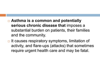  Asthma is a common and potentially
serious chronic disease that imposes a
substantial burden on patients, their families
and the community.
 It causes respiratory symptoms, limitation of
activity, and flare-ups (attacks) that sometimes
require urgent health care and may be fatal.
 