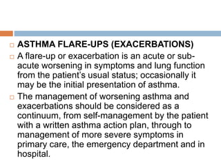 ASTHMA FLARE-UPS (EXACERBATIONS)
 A flare-up or exacerbation is an acute or sub-
acute worsening in symptoms and lung function
from the patient’s usual status; occasionally it
may be the initial presentation of asthma.
 The management of worsening asthma and
exacerbations should be considered as a
continuum, from self-management by the patient
with a written asthma action plan, through to
management of more severe symptoms in
primary care, the emergency department and in
hospital.
 