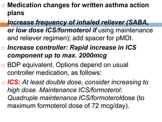  Medication changes for written asthma action
plans
 Increase frequency of inhaled reliever (SABA,
or low dose ICS/formoterol if using maintenance
and reliever regimen); add spacer for pMDI.
 Increase controller: Rapid increase in ICS
component up to max. 2000mcg
 BDP equivalent. Options depend on usual
controller medication, as follows:
 ICS: At least double dose, consider increasing to
high dose. Maintenance ICS/formoterol:
Quadruple maintenance ICS/formoteroldose (to
maximum formoterol dose of 72 mcg/day).
 