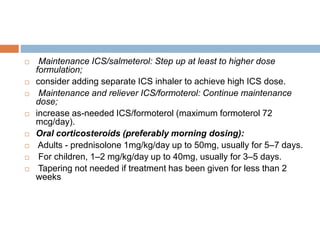  Maintenance ICS/salmeterol: Step up at least to higher dose
formulation;
 consider adding separate ICS inhaler to achieve high ICS dose.
 Maintenance and reliever ICS/formoterol: Continue maintenance
dose;
 increase as-needed ICS/formoterol (maximum formoterol 72
mcg/day).
 Oral corticosteroids (preferably morning dosing):
 Adults - prednisolone 1mg/kg/day up to 50mg, usually for 5–7 days.
 For children, 1–2 mg/kg/day up to 40mg, usually for 3–5 days.
 Tapering not needed if treatment has been given for less than 2
weeks
 