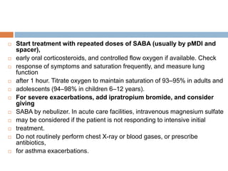  Start treatment with repeated doses of SABA (usually by pMDI and
spacer),
 early oral corticosteroids, and controlled flow oxygen if available. Check
 response of symptoms and saturation frequently, and measure lung
function
 after 1 hour. Titrate oxygen to maintain saturation of 93–95% in adults and
 adolescents (94–98% in children 6–12 years).
 For severe exacerbations, add ipratropium bromide, and consider
giving
 SABA by nebulizer. In acute care facilities, intravenous magnesium sulfate
 may be considered if the patient is not responding to intensive initial
 treatment.
 Do not routinely perform chest X-ray or blood gases, or prescribe
antibiotics,
 for asthma exacerbations.
 
