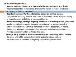 REVIEWING RESPONSE
 Monitor patients closely and frequently during treatment, and titrate
 treatment according to response. Transfer the patient to higher level care if
worsening or failing to respond.
 Decide about need for hospitalization based on clinical status,
 symptomatic and lung function, response to treatment, recent and past history
 of exacerbations, and ability to manage at home.
Before discharge, arrange ongoing treatment. For most patients, prescribe
 regular controller therapy (or increase current dose) to reduce the risk of
further exacerbations. Continue increased controller doses for 2–4 weeks,
and reduce reliever to as-needed. Check inhaler technique and adherence.
Provide an interim written asthma action plan.
Arrange early follow-up after any exacerbation, preferably within 1 week.
 Consider referral for specialist advice for patients with an asthma
hospitalization, or repeated emergency department presentations
 