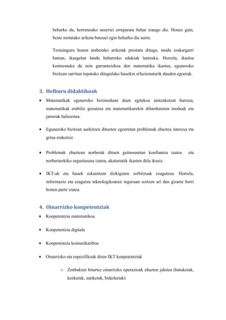 beharko du, horretarako neurriei erreparatu behar izango die. Honez gain,
       beste motatako ariketa batzuei egin beharko die aurre.

       Testuinguru honen araberako ariketak prestatu ditugu, modu erakargarri
       batean, ikasgelan landu beharreko edukiak lantzeko. Horrela, ikaslea
       konturatuko da zein garrantzizkoa den matematika ikastea, eguneroko
       bizitzan sarritan topatuko ditugulako hauekin erlazionaturik dauden egoerak.


3. Helburu didaktikoak
•   Matematikak eguneroko bizimoduan duen egitekoa aintzakotzat hartzea,
    matematikak erabiliz gozatzea eta matematikarekin dihardutenen moduak eta
    jarrerak balioestea.

•   Eguneroko bizitzan aurkitzen dituzten egoeretan problemak ebaztea interesa eta
    grina erakutsiz.


•   Problemak ebaztean norberak dituen gaitasunetan konfiantza izatea           eta
    norberarekiko segurtasuna izatea, akatsetatik ikasten dela ikusiz.

•   IKT-ak eta hauek eskaintzen dizkiguten zerbitzuak ezagutzea. Horrela,
    informazio eta ezagutza teknologikoaren inguruan sortzen ari den gizarte berri
    honen parte izatea.


4. Oinarrizko konpetentziak
•   Konpetentzia matematikoa

•   Konpetentzia digitala

•   Konpetentzia komunikatiboa

•   Oinarrizko eta espezifikoak diren IKT konpetentziak

            o Zenbakien bitartez oinarrizko operazioak ebazten jakitea (batuketak,
                kenketak, zatiketak, biderketak)
 