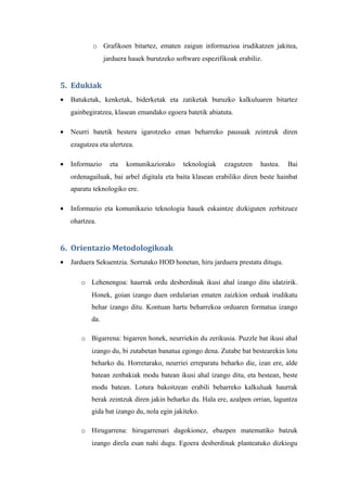 o Grafikoen bitartez, ematen zaigun informazioa irudikatzen jakitea,
                 jarduera hauek burutzeko software espezifikoak erabiliz.


5. Edukiak
•   Batuketak, kenketak, biderketak eta zatiketak buruzko kalkuluaren bitartez
    gainbegiratzea, klasean emandako egoera batetik abiatuta.

•   Neurri batetik bestera igarotzeko eman beharreko pausuak zeintzuk diren
    ezagutzea eta ulertzea.

•   Informazio     eta   komunikaziorako     teknologiak   ezagutzen    hastea.   Bai
    ordenagailuak, bai arbel digitala eta baita klasean erabiliko diren beste hainbat
    aparatu teknologiko ere.

•   Informazio eta komunikazio teknologia hauek eskaintze dizkiguten zerbitzuez
    ohartzea.


6. Orientazio Metodologikoak
•   Jarduera Sekuentzia. Sortutako HOD honetan, hiru jarduera prestatu ditugu.

       o Lehenengoa: haurrak ordu desberdinak ikusi ahal izango ditu idatzirik.
           Honek, goian izango duen ordularian ematen zaizkion orduak irudikatu
           behar izango ditu. Kontuan hartu beharrekoa orduaren formatua izango
           da.

       o Bigarrena: bigarren honek, neurriekin du zerikusia. Puzzle bat ikusi ahal
           izango du, bi zutabetan banatua egongo dena. Zutabe bat bestearekin lotu
           beharko du. Horretarako, neurriei erreparatu beharko die, izan ere, alde
           batean zenbakiak modu batean ikusi ahal izango ditu, eta bestean, beste
           modu batean. Lotura bakoitzean erabili beharreko kalkuluak haurrak
           berak zeintzuk diren jakin beharko du. Hala ere, azalpen orrian, laguntza
           gida bat izango du, nola egin jakiteko.

       o Hirugarrena: hirugarrenari dagokionez, ebazpen matematiko batzuk
           izango direla esan nahi dugu. Egoera desberdinak planteatuko dizkiogu
 