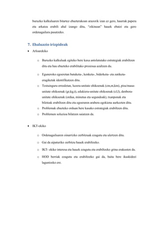 buruzko kalkuluaren bitartez ebazterakoan arazorik izan ez gero, haurrak papera
    eta arkatza erabili ahal izango ditu, “zikinean” hauek ebatzi eta gero
    ordenagailura pasatzeko.


7. Ebaluazio irizpideak
•   Arloarekiko

       o Buruzko kalkuluak egiteko bere kaxa antolatutako estrategiak erabiltzen
           ditu eta hau ebazteko erabilitako prozesua azaltzen du.

       o Eguneroko egoeretan batuketa-, kenketa-, biderketa- eta zatiketa-
           eragiketak identifikatzen ditu.
       o Testuinguru errealetan, luzera-unitate ohikoenak (cm,m,km), pisu/masa-
           unitate ohikoenak (gr,kg,t), edukiera-unitate ohikoenak (cl,l), denbora-
           unitate ohikoenak (ordua, minutua eta segundoak), txanponak eta
           bileteak erabiltzen ditu eta egoeraren arabera egokiena aurkezten ditu.
       o Problemak ebazteko orduan bere kasako estrategiak erabiltzen ditu.
       o Problemen soluzioa bilatzen saiatzen da.


•   IKT-ekiko

       o Ordenagailuaren oinarrizko zerbitzuak ezagutu eta ulertzen ditu.

       o Gai da aipaturiko zerbitzu hauek erabiltzeko.

       o IKT- ekiko interesa eta hauek ezagutu eta erabiltzeko grina erakusten du.

       o HOD berriak ezagutu eta erabiltzeko gai da, baita bere ikaskideei
           laguntzeko ere.
 