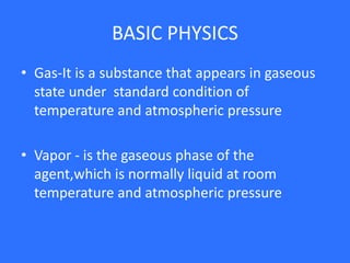 BASIC PHYSICS
• Gas-It is a substance that appears in gaseous
state under standard condition of
temperature and atmospheric pressure
• Vapor - is the gaseous phase of the
agent,which is normally liquid at room
temperature and atmospheric pressure
 