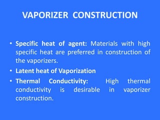 VAPORIZER CONSTRUCTION
• Specific heat of agent: Materials with high
specific heat are preferred in construction of
the vaporizers.
• Latent heat of Vaporization
• Thermal Conductivity: High thermal
conductivity is desirable in vaporizer
construction.
 