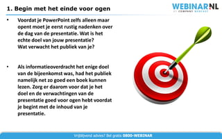 1. Begin met het einde voor ogen

•   Voordat je PowerPoint zelfs alleen maar
    opent moet je eerst rustig nadenken over
    de dag van de presentatie. Wat is het
    echte doel van jouw presentatie?
    Wat verwacht het publiek van je?


•   Als informatieoverdracht het enige doel
    van de bijeenkomst was, had het publiek
    namelijk net zo goed een boek kunnen
    lezen. Zorg er daarom voor dat je het
    doel en de verwachtingen van de
    presentatie goed voor ogen hebt voordat
    je begint met de inhoud van je
    presentatie.


                           Vrijblijvend advies? Bel gratis 0800-WEBINAR
 