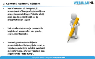 2. Content, content, content
•   Het maakt niet uit hoe goed jij
    presenteert of hoe professioneel jouw
    ondersteunende PowerPoint is, als jij
    geen goede content hebt zal de
    presentatie niet slagen


•   Het voorbereiden van je presentatie
    begint met verzamelen van goede,
    relevante informatie.


•   Hoewel goede content bij een
    presentatie heel belangrijk is, moet je
    voorkomen dat je je publiek overlaadt
    met informatie, oftewel voorkom een
    zogenoemde “data dump”.
                             Vrijblijvend advies? Bel gratis 0800-WEBINAR
 