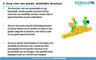 3. Zorg voor een goede, duidelijke structuur
•   De structuur van een presentatie is erg
    belangrijk. Zonder goede structuur heb je
    niets aan een duidelijk verhaal, mooie stijl en
    goed uitwerkte visuele onderdelen.


•   Als je in de eerste stap de tijd hebt genomen
    om jouw ideeën uit te werken en deze in een
    goede volgorde te plaatsen, dan heb je vaak
    al een goed lopend verhaal.


•   Als jouw ideeën daarentegen in het begin niet
    duidelijk omschreven zijn, wordt het later
    onmogelijk om een goede structuur in je
    presentatie aan te brengen. Het publiek moet
    begrijpen waar je verhaal naar toegaat
                             Vrijblijvend advies? Bel gratis 0800-WEBINAR
 