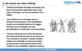4. De kunst van story telling
•    Goede presentaties bevatten ervaringen. De
    beste presentatoren gebruiken deze, vaak
    eigen ervaringen, om hun kernpunten uit te
    leggen.

•   Het vertellen van ervaringen die het
    kernpunt onderstrepen is de makkelijkste
    manier om moeilijke ideeën uit te leggen.
    Verhalen over ervaringen zijn ook
    gemakkelijker te onthouden voor het publiek.

•    Het kan nuttig zijn om je hele 30 minuten
    durende presentatie te zien als een kans om
    “een verhaal te vertellen.” Goede verhalen
    hebben een duidelijk en interessant begin,
    provocerende en boeiende content in het
    midden en een duidelijke, logische conclusie
                            Vrijblijvend advies? Bel gratis 0800-WEBINAR
 