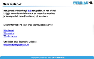 Meer weten..?

Het gehele artikel kun je hier teruglezen. In het artikel
krijg je aanvullende informatie en meer tips over hoe
je jouw publiek betrokken houdt bij webinars.


Meer informatie? Bekijk onze themawebsites over:

Webinar.nl
Webcast.nl
Weblecture.nl

Of bezoek onze algemene website
www.companywebcast.nl




                              Vrijblijvend advies? Bel gratis 0800-WEBINAR
 