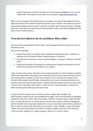 9
respond to questions if you don’t find answers in their large Knowledge Base. You can click
“Help Center” at the bottom of each page, or you can go to: https://help.linkedin.com/
What are the key features of this book? It gives you insights in the value of networking and how to
apply the fantastic tool of LinkedIn to tap into the power of your network. This enables you to reach
your professional goals whatever career or business you might have in whatever industry. We begin
with your current situation and how you can improve (better results in less time) by tapping into the
power of your LinkedIn network.
From the First Edition to the Second Edition: What a Ride!
Since the book’s first publication in March 2009, much has happened with us and with our team at
Networking Coach.
Here are a few examples:
 LinkedIn has invited us to organize their worldwide training program pilot— LinkedIn Live,
making us the first LinkedIn Certified Training Company in the world!
 The book has been featured in over a hundred magazines, newspapers, television, and radio
shows.
 Requests for proposals for presentations, workshops and training courses about the use of
LinkedIn led to a growth rate of 283% for our company.
Today, because of the success of the book, some people now look to us only for LinkedIn workshops,
while we still offer offline networking courses. Meeting each other face-to-face will remain crucial in
our professional lives. LinkedIn is a super tool to prepare us for a meeting, and to keep in touch
afterward. Many people have difficulties making contact at an event or presenting themselves in a
way they will be remembered (Sticky Stories instead of Elevator Pitches that fail most of the time)
or how to end a conversation with respect. In other words: it is the combination of LinkedIn and
offline networking that will bring you the best results.
During our referral training courses, we teach account managers, sales managers and
representatives, business owners and development managers, how to be introduced to prequalified
prospects so they won’t need to cold call ever again. LinkedIn is a fantastic tool to support this (and
thus is an important part of our courses), but the real value lies in how you USE the knowledge you
get from LinkedIn: how to approach people, how to set up a conversation about referrals, and how to
ask for referrals in the way you will be the most successful. In short: LinkedIn is a super tool to gain
insight in networks and to prepare yourself for a meeting or telephone call, but it won’t help you
much if you don’t integrate it in a larger strategy or refrain from “normal” contact.
 