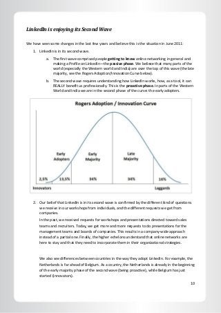 10
LinkedIn is enjoying its Second Wave
We have seen some changes in the last few years and believe this is the situation in June 2011:
1. LinkedIn is in its second wave.
a. The first wave comprised people getting to know online networking in general and
making a Profile on LinkedIn—the passive phase. We believe that many parts of the
world (especially the Western world and India) are over the top of this wave (the late
majority, see the Rogers Adoption/Innovation Curve below).
b. The second wave requires understanding how LinkedIn works, how, as a tool, it can
REALLY benefit us professionally. This is the proactive phase. In parts of the Western
World and India we are in the second phase of the curve: the early adopters.
2. Our belief that LinkedIn is in its second wave is confirmed by the different kind of questions
we receive in our workshops from individuals, and the different requests we get from
companies.
In the past, we received requests for workshops and presentations directed toward sales
teams and recruiters. Today, we get more and more requests to do presentations for the
management teams and boards of companies. This results in a company-wide approach
instead of a partial one. Finally, the higher echelons understand that online networks are
here to stay and that they need to incorporate them in their organizational strategies.
We also see differences between countries in the way they adopt LinkedIn. For example, the
Netherlands is far ahead of Belgium. As a country, the Netherlands is already in the beginning
of the early majority phase of the second wave (being proactive), while Belgium has just
started (innovators).
 