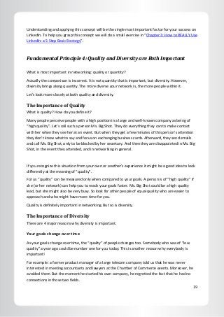 19
Understanding and applying this concept will be the single most important factor for your success on
LinkedIn. To help you grasp this concept we will do a small exercise in “Chapter 3: How to REALLY Use
LinkedIn: a 5 Step Basic Strategy”.
Fundamental Principle 4: Quality and Diversity are Both Important
What is most important in networking: quality or quantity?
Actually the comparison is incorrect. It is not quantity that is important, but diversity. However,
diversity brings along quantity. The more diverse your network is, the more people within it.
Let’s look more closely at both quality and diversity.
The Importance of Quality
What is quality? How do you define it?
Many people perceive people with a high position in a large and well-known company as being of
“high quality”. Let’s call such a person Ms. Big Shot. They do everything they can to make contact
with her when they see her at an event. But when they get a few minutes of this person’s attention
they don’t know what to say and focus on exchanging business cards. Afterward, they send emails
and call Ms. Big Shot, only to be blocked by her secretary. And then they are disappointed in Ms. Big
Shot, in the event they attended, and in networking in general.
If you recognize this situation from your own or another’s experience it might be a good idea to look
differently at the meaning of “quality”.
For us “quality” can be measured only when compared to your goals. A person is of “high quality” if
she (or her network) can help you to reach your goals faster. Ms. Big Shot could be a high quality
lead, but she might also be very busy. So look for other people of equal quality who are easier to
approach and who might have more time for you.
Quality is definitely important in networking. But so is diversity.
The Importance of Diversity
There are 4 major reasons why diversity is important.
Your goals change over time
As your goals change over time, the “quality” of people changes too. Somebody who was of “low
quality” a year ago could be number one for you today. This is another reason why everybody is
important!
For example: a former product manager of a large telecom company told us that he was never
interested in meeting accountants and lawyers at the Chamber of Commerce events. Moreover, he
avoided them. But the moment he started his own company, he regretted the fact that he had no
connections in those two fields.
 