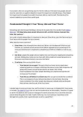 21
For example: when Jan was gathering input for the first edition of this book many people who will
never be customers or suppliers helped him to post his requests on LinkedIn Groups. They helped
him to get input from people he wouldn’t have been able to reach himself. The diversity of his
network helped him to reach that specific goal.
Fundamental Principle 5: Your “Know, Like and Trust” Factor
Networking and referral expert Bob Burg is famous for his quote (from his excellent book Endless
Referrals): “All things being equal, people do business with, and refer business to people they
know, like and trust.”
So in order to build relationships it is important to raise your Know factor, your Like factor and your
Trust factor with the people from your network.
What does this mean in practice?
 Know factor: what do people know about you? What is your background? What are your
interests on a professional and personal level? Which organizations do you belong to? To
raise your Know factor it is important to complete your Profile on LinkedIn as much as you
can.
 Like factor: people like people who are helpful, kind, and not pushy. Applying the networking
attitude, thinking about what you can share with other people and answering questions in
Discussions and Answers helps to raise your Like factor.
 Trust factor: there are two kinds of trust:
o Trust that you are an expert. This part of the trust factor can be raised when
answering questions in Answers and Group Discussions in your field of expertise. By
giving solid answers you will be perceived as an expert. Also, having
recommendations from other people describing your professional expertise will
increase your Trust factor.
o Trust that you will behave in a decent way when you get an introduction or referral.
This is a consequence of your behavior described in the Like factor. Receiving
recommendations from other people describing your attitude when working with
them will also raise this part of the Trust factor.
LinkedIn helps to raise your Know, Like, and Trust factor in many ways. As Stephen M.R. Covey wrote
in his book, The Speed of Trust: trust can also be transferred via an intermediary. Therefore, it is good
to ask for introductions and to pass on messages of trusted connections; this is one of the best and
easiest networking actions to take. It works both ways, too: trust (and your reputation) can be
damaged very quickly. So be a good advocate as well as a good filter!
 