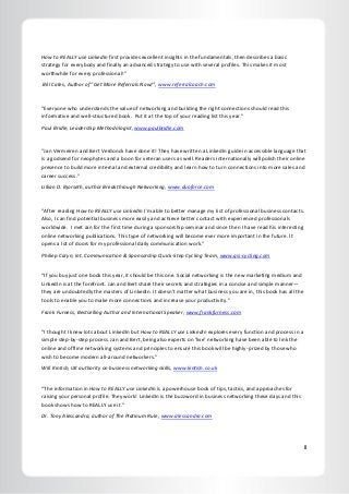 II
How to REALLY use LinkedIn first provides excellent insights in the fundamentals, then describes a basic
strategy for everybody and finally an advanced strategy to use with several profiles. This makes it most
worthwhile for every professional!”
Bill Cates, Author of “Get More Referrals Now!”, www.referralcoach.com
“Everyone who understands the value of networking and building the right connections should read this
informative and well-structured book. Put it at the top of your reading list this year."
Paul Bridle, Leadership Methodologist, www.paulbridle.com
“Jan Vermeiren and Bert Verdonck have done it! They have written a LinkedIn guide in accessible language that
is a godsend for neophytes and a boon for veteran users as well. Readers internationally will polish their online
presence to build more internal and external credibility and learn how to turn connections into more sales and
career success.”
Lillian D. Bjorseth, author Breakthrough Networking, www.duoforce.com
"After reading How to REALLY use LinkedIn I'm able to better manage my list of professional business contacts.
Also, I can find potential business more easily and achieve better contact with experienced professionals
worldwide. I met Jan for the first time during a sponsorship seminar and since then I have read his interesting
online networking publications. This type of networking will become ever more important in the future. It
opens a lot of doors for my professional daily communication work."
Philiep Caryn, Int. Communication & Sponsorship Quick-Step Cycling Team, www.qsi-cycling.com
“If you buy just one book this year, it should be this one. Social networking is the new marketing medium and
LinkedIn is at the forefront. Jan and Bert share their secrets and strategies in a concise and simple manner—
they are undoubtedly the masters of LinkedIn. It doesn’t matter what business you are in, this book has all the
tools to enable you to make more connections and increase your productivity.”
Frank Furness, Bestselling Author and International Speaker, www.frankfurness.com
“I thought I knew lots about LinkedIn but How to REALLY use LinkedIn explores every function and process in a
simple step-by-step process. Jan and Bert, being also experts on ‘live’ networking have been able to link the
online and offline networking systems and principles to ensure this book will be highly-prized by those who
wish to become modern all-around networkers.”
Will Kintish, UK authority on business networking skills, www.kintish.co.uk
“The information in How to REALLY use LinkedIn is a powerhouse book of tips, tactics, and approaches for
raising your personal profile. They work! LinkedIn is the buzzword in business networking these days and this
book shows how to REALLY use it.”
Dr. Tony Alessandra, author of The Platinum Rule, www.alessandra.com
 