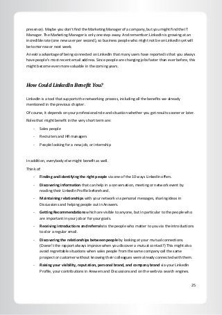 25
presence). Maybe you don’t find the Marketing Manager of a company, but you might find the IT
Manager. The Marketing Manager is only one step away. And remember: LinkedIn is growing at an
incredible rate (one new user per second), so business people who might not be on LinkedIn yet will
be tomorrow or next week.
An extra advantage of being connected on LinkedIn that many users have reported is that you always
have people’s most recent email address. Since people are changing jobs faster than ever before, this
might become even more valuable in the coming years.
How Could LinkedIn Benefit You?
LinkedIn is a tool that supports the networking process, including all the benefits we already
mentioned in the previous chapter.
Of course, it depends on your professional role and situation whether you get results sooner or later.
Roles that might benefit in the very short term are:
- Sales people
- Recruiters and HR managers
- People looking for a new job, or internship
In addition, everybody else might benefit as well.
Think of:
- Finding and identifying the right people via one of the 10 ways LinkedIn offers.
- Discovering information that can help in a conversation, meeting or network event by
reading their LinkedIn Profile beforehand.
- Maintaining relationships with your network via personal messages, sharing ideas in
Discussions and helping people out in Answers.
- Getting Recommendations which are visible to anyone, but in particular to the people who
are important in your job or for your goals.
- Receiving introductions and referrals to the people who matter to you via the introductions
tool or a regular email.
- Discovering the relationships between people by looking at your mutual connections.
(Doesn’t the rapport always improve when you discover a mutual contact?) This might also
avoid regrettable situations when sales people from the same company call the same
prospect or customer without knowing their colleagues were already connected with them.
- Raising your visibility, reputation, personal brand, and company brand via your LinkedIn
Profile, your contributions in Answers and Discussions and on the web via search engines.
 