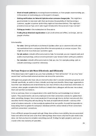 26
- Word of mouth publicity by receiving Recommendations, or from people recommending you
in Discussions or mentioning you as the expert in Answers.
- Getting notifications via Network Updates when someone changes jobs. This might be a
good reminder to reconnect with them and review the possibility of their becoming a
customer, supplier or partner (which they might not have been before). This might also
provide an excuse if you are in sales to get introduced to the successor of your contact!
- Picking up trends in the marketplace via Discussions.
- Finding the professional organizations to join, both online and offline, via Groups, and via
people’s Profiles.
Extra benefits:
- For sales: Getting notifications via Network Updates when your customers link with sales
representatives from a company that offers the same products or services as yours. This
might be a time to contact your customers again.
- For job seekers: LinkedIn offers extra tools to help. For example, you can respond easily and
quickly to job postings, and use an extra job tool in your browser when surfing any website.
- For recruiters: LinkedIn offers extra tools to help you, too. For example posting a job on
LinkedIn and doing a search for references.
Do Your Project or Job More Effectively and Efficiently
If the above topics don’t apply to you, you have probably an “internal function”. Or you may “wear
several hats” and have both external and internal roles at the same time.
Although many people who have only an internal function don’t consider networking in general, and
LinkedIn specifically, as useful to them, LinkedIn can bring many benefits. Many larger organizations
have their own telephone and email directories, but most of them only contain basic information. In
contrast, when people complete their Profile on LinkedIn their colleagues will discover more about
them and see their connections.
As far as we know, there is no organization in the world that has such knowledge in an internal
system. They would need to ask every employee to list their connections and also to update them
when something changes. Since most people don’t have enough time to do their normal work, this
would be the first thing they will stop doing. The basic principle behind LinkedIn—and any other
social or business network—is that everybody updates their own profile. It would be impossible to
keep asking them to update the company’s database with the contact details of their connections
and their connections’ connections.
From a different perspective people who get things done achieve more visibility, become promoted
faster and will be the last ones to be fired. Getting things done means only that the job needs to be
done, not that you have to complete everything yourself. Finding the right people to assist you is
crucial in this new economy of specialists.
 