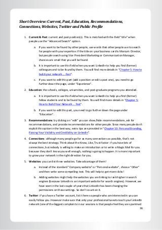 36
Short Overview: Current, Past, Education, Recommendations,
Connections, Websites, Twitter and Public Profile
1. Current & Past: current and past position(s). This is matched with the field “title” when
people use the “Advanced Search” option.
a. If you want to be found by other people, use words that other people use to search
for people with your expertise. If the title on your business card is Marcum Director,
but people search using Vice President Marketing or Communication Manager,
chances are small that you will be found.
b. It is important to use this field when you want LinkedIn to help you find (former)
colleagues and to be found by them. You will find more details in “Chapter 5: How to
build your network ... Fast”.
c. If you want to edit this part (add a position or edit a past one), you need to go
further down the page, under “Experience”.
2. Education: the schools, colleges, universities, and post-graduate programs you attended.
a. It is important to use this field when you want LinkedIn to help you find (former)
fellow students and to be found by them. You will find more details in “Chapter 5:
How to Build Your Network ... Fast”.
b. If you want to edit this part, you need to go further down the page under
“Education”.
3. Recommendations: by clicking on “edit” you can show/hide recommendations, ask for
recommendations, and provide recommendations for other people. Since many people don’t
exploit this option in the best way, extra tips are provided in “Chapter 10: Personal Branding,
Raising Your Visibility and Credibility on LinkedIn”.
4. Connections: although many people go for as many connections as possible, that’s not
always the best strategy. Think about the Know, Like, Trust factor: if you have lots of
connections, but nobody is willing to make an introduction or to write a Magic Mail for you
because they don’t know you well enough, nothing is going to happen. It is more important
to grow your network in the right direction for you.
5. Websites: you can list three websites. Take advantage of them!
a. Instead of the standard “Company website” or “Personal website”, choose “Other”
and then write some compelling text. This will help to get more clicks!
b. Adding websites might help the websites you are linking to rank higher in search
engines (because LinkedIn is an important website for search engines). However, we
have seen in the last couple of years that LinkedIn has been changing the
permissions on these settings. So don’t count on it.
6. Twitter: if you have a Twitter account, list it here so people who are interested in you can
easily follow you. However make sure that only your professional tweets reach your LinkedIn
network (one of the biggest complaints in our sessions is that people feel they are spammed
 