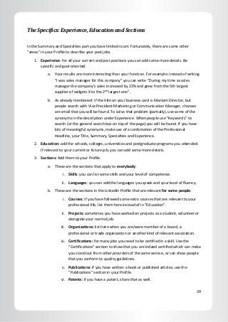 39
The Specifics: Experience, Education and Sections
In the Summary and Specialties part you have limited room. Fortunately, there are some other
“areas” in your Profile to describe your past jobs.
1. Experience: for all your current and past positions you can add some more details. Be
specific and goal-oriented.
a. Your results are more interesting than your function. For example: instead of writing
“I was sales manager for this company” you can write “During my time as sales
manager the company’s sales increased by 23% and grew from the 5th largest
supplier of widgets X to the 2nd
largest one”.
b. As already mentioned: if the title on your business card is Marcom Director, but
people search with Vice President Marketing or Communication Manager, chances
are small that you will be found. To solve that problem (partially), use some of the
synonyms in the description under Experience. When people use “Keywords” to
search (or the general search box on top of the page) you will be found. If you have
lots of meaningful synonyms, make use of a combination of the Professional
Headline, your Title, Summary, Specialties and Experience.
2. Education: add the schools, colleges, universities and postgraduate programs you attended.
If relevant to your current or future job, you can add some more details.
3. Sections: Add them to your Profile.
a. These are the sections that apply to everybody:
i. Skills: you can list some skills and your level of competence.
ii. Languages: you can add the languages you speak and your level of fluency.
b. These are the sections in the LinkedIn Profile that are relevant for some people:
i. Courses: if you have followed some extra courses that are relevant to your
professional life, list them here instead of in “Education”.
ii. Projects: sometimes you have worked on projects as a student, volunteer or
alongside your normal job.
iii. Organizations: list here when you are/were member of a board, a
professional or trade organization or another kind of relevant association.
iv. Certifications: for many jobs you need to be certified in a skill. Use the
"Certifications" section to show that you are indeed certified which can make
you stand out from other providers of the same service, or can show people
that you conform to quality guidelines.
v. Publications: if you have written a book or published articles, use the
"Publications" section in your Profile.
vi. Patents: if you have a patent, share that as well.
 