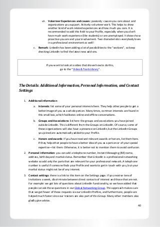 40
vii. Volunteer Experiences and causes: passively: causes you care about and
organizations you support. Actively: volunteer work. This helps to show
another kind of work related experiences and how much you care. It is
recommended to add this field to your Profile, especially when you don’t
have much work experience (like students) or are unemployed. It shows how
proactive you are and your involvement. Two characteristics everybody loves
in a professional environment as well!
c. Remark: LinkedIn has been adding a lot of possibilities to the “sections”, so keep
checking LinkedIn to find the latest new add-ons.
If you want to look at a video that shows how to do this,
go to the “Video & Tools Library”.
The Details: Additional Information, Personal Information, and Contact
Settings
1. Additional information:
a. Interests: list some of your personal interests here. They help other people to get a
better image of you as a whole person. Many times, common interests are found in
this small box, which facilitates online and offline conversations.
b. Groups and Associations: list here the groups and associations you have joined
outside LinkedIn. This is different from the Groups on LinkedIn. Of course, some of
these organizations will also have a presence on LinkedIn, but the LinkedIn Groups
you joined are automatically added to your Profile.
c. Honors and awards: if you have received relevant awards or honors, list them here.
If they help other people to have a better idea of you as a person or of your special
expertise—list them. Otherwise, it is better not to mention them to avoid confusion.
2. Personal information: you can add a telephone number, Instant Messaging (IM) name,
address, birthday and marital status. Remember that LinkedIn is a professional networking
website so add only the parts that are relevant for your professional network. A telephone
number is useful if someone finds your Profile and wants to get in touch with you, but your
marital status might not be of any interest.
3. Contact settings: there is a link to this item on the Settings page. If you receive tens of
Invitations a week, discriminate between direct contacts of interest and those that are not.
For example: we got lots of questions about LinkedIn functionality, so we have added that
people can ask those questions in our Global Networking Group. This approach makes sure
that we get fewer of those requests via our LinkedIn Profiles, and furthermore, people are
helped much faster since our trainers are also part of this Group. Many other members also
gladly give advice.
 
