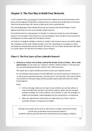 43
Chapter 5: The Fast Way to Build Your Network.
In Jan’s network book, Let’s Connect! he wrote about the 6 degrees of proximity (also known as the
theory of the 6 degrees of separation): indeed we live in a small world. LinkedIn helps us to discover
these links by presenting us ALL mutual contacts and is hence a powerful tool.
The only disadvantage is that LinkedIn shows only your network until the third degree. Fourth
degrees and further are not in your LinkedIn network anymore.
To benefit from the far-reaching power of LinkedIn, it is necessary to build your own first-degree
network. The real power of the network is in the second degree, but to be able to reach second and
third degrees we need to begin with first degree contacts.
Let’s look at a strategy for building a network on LinkedIn. And moreover how we can build it quickly.
We are going to use the tools LinkedIn provides us for free. Importantly, we are going to connect
with people we already know outside LinkedIn. The Know, Like, Trust factor already exists with them
to a certain extent. This will be the foundation of your network.
Phase 1: The First Layer of Your LinkedIn Network
1. Upload your contacts from Outlook, webmail like Hotmail, Gmail, and Yahoo. AOL or other
address books. You can do this via “Contacts” and then “Add Connections” in the top menu.
You are automatically positioned in the first “tab”, Add Connections.
The easiest way is to give LinkedIn permission to access your webmail account.
For most desktop email programs it works differently: you need to export your contacts to a
.csv file (comma separated value file), a text file (.txt) or vcf (vCard File). Then import that file
into LinkedIn. On the import page, LinkedIn provides step-by-step instructions for several
email programs.
Notes:
 On the same page where you can log in to your webmail, you can also add one or
more email addresses. We don’t recommend using this option since the standard
invitation message “Hi, I’d like to add you to my network” is used. The message is in
English (not everybody’s native language), and more importantly, it is impersonal.
 When you upload these contacts they are visible only to you. There is also no
automatic invitation message sent by LinkedIn.
Warning: some people receive an error when they try to import contacts from Gmail
or when they use Windows Vista and Internet Explorer 7.
To find the solution, go to the Help Center (at the bottom of each page on LinkedIn).
 