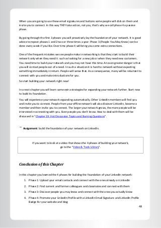 48
When you are going to use these email signatures and buttons some people will click on them and
invite you to connect. In this way THEY take action, not you, that’s why we call phase 4 a passive
phase.
By going through the first 3 phases you will proactively lay the foundation of your network. It is good
advice to repeat phases 1 and 2 two or three times a year. Phase 3 (People You May Know) can be
done every week if you like. Over time phase 4 will bring you some extra connections.
One of the frequent mistakes we see people make in networking is that they start to build their
network only when they need it: such as looking for a new job or when they need new customers.
You need time to build your network and you may not have this time. An even greater danger is that
you will contact people out of a need. In such a situation it is hard to network without expecting
something immediately in return. People will sense that. As a consequence, many will be reluctant to
connect with you and make introductions for you.
So start building your network right now!
In a next chapter you will learn some extra strategies for expanding your network further. Start now
to build its foundation.
You will experience your network expanding automatically. Other LinkedIn members will find you
and invite you to connect. People from your offline network will also discover LinkedIn, become a
member and then invite you to connect. The larger your network grows, the more people will be
interested in connecting with you. Even people you don’t know. How to deal with them will be
discussed in “Chapter 19: Hot Discussion Topics and Burning Questions”.
Assignment: build the foundation of your network on LinkedIn.
If you want to look at a video that shows the 4 phases of building your network,
go to the “Video & Tools Library”.
Conclusion of this Chapter
In this chapter you learned the 4 phases for building the foundation of your LinkedIn network:
1. Phase 1: Upload your email contacts and connect with the ones already on LinkedIn
2. Phase 2: Find current and former colleagues and classmates and connect with them
3. Phase 3: Discover people you may know and connect with the ones you actually know
4. Phase 4: Promote your LinkedIn Profile with a LinkedIn Email Signature and LinkedIn Profile
Badge for your website and blog
 