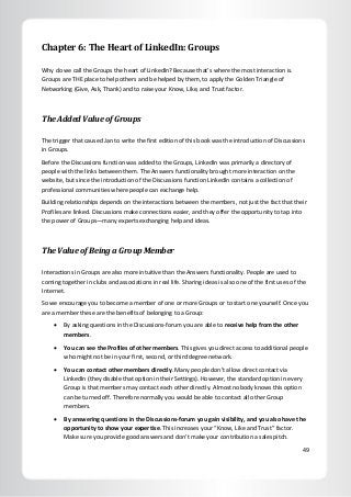 49
Chapter 6: The Heart of LinkedIn: Groups
Why do we call the Groups the heart of LinkedIn? Because that’s where the most interaction is.
Groups are THE place to help others and be helped by them, to apply the Golden Triangle of
Networking (Give, Ask, Thank) and to raise your Know, Like, and Trust factor.
The Added Value of Groups
The trigger that caused Jan to write the first edition of this book was the introduction of Discussions
in Groups.
Before the Discussions function was added to the Groups, LinkedIn was primarily a directory of
people with the links between them. The Answers functionality brought more interaction on the
website, but since the introduction of the Discussions function LinkedIn contains a collection of
professional communities where people can exchange help.
Building relationships depends on the interactions between the members, not just the fact that their
Profiles are linked. Discussions make connections easier, and they offer the opportunity to tap into
the power of Groups—many experts exchanging help and ideas.
The Value of Being a Group Member
Interactions in Groups are also more intuitive than the Answers functionality. People are used to
coming together in clubs and associations in real life. Sharing ideas is also one of the first uses of the
Internet.
So we encourage you to become a member of one or more Groups or to start one yourself. Once you
are a member these are the benefits of belonging to a Group:
 By asking questions in the Discussions-forum you are able to receive help from the other
members.
 You can see the Profiles of other members. This gives you direct access to additional people
who might not be in your first, second, or third degree network.
 You can contact other members directly. Many people don’t allow direct contact via
LinkedIn (they disable that option in their Settings). However, the standard option in every
Group is that members may contact each other directly. Almost nobody knows this option
can be turned off. Therefore normally you would be able to contact all other Group
members.
 By answering questions in the Discussions-forum you gain visibility, and you also have the
opportunity to show your expertise. This increases your “Know, Like and Trust” factor.
Make sure you provide good answers and don’t make your contribution a sales pitch.
 