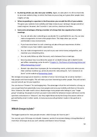 50
 By sharing articles you also raise your visibility. Again, no sales pitch. It is OK to share links
to your own website, blog, or article that features you as long as it gives other people more
insights or help.
 When responding to a question in the Discussions you can add the URL of your website.
This gives your website more visibility and helps to boost your ranking in Google and other
search engines. However, don’t overdo it. Just one line, maximum two lines.
 Some extra advantages of being a member of a Group that also organizes face-to-face
meetings:
o You can ask who else is attending so you decide if it is worthwhile for you. You can also
make arrangements to meet other people there. This helps when you are not
comfortable in new environments.
o If you have never been to such a meeting, ask about the past experiences of other
members so you have realistic expectations.
o You can make arrangements to car pool so you save some money and gasoline, and
maximize your networking time.
o You can easily follow-up after the event, and in between future meetings.
o Extra tips about how to combine the power of a LinkedIn Group with LinkedIn Events
and offline networking can be found in “Chapter 11: The Power of Combining Online and
Offline Networking: Events”.
o Remark: tips about how to prepare for live networking events, what to do when you are
there and how to follow-up, can be found on the networking CD, “Let’s Connect at an
Event” on the website of Networking Coach.
We strongly encourage you to become a member of one or more Groups. Be an active member—
help people and share insights. This will make you more interesting to other people. They will contact
you and consult you for your expertise.
You can also use “Answers” for exchanging help. The advantage is that this not limited to a Group, so
you can get help from potentially many more people and raise your visibility with them at the same
time. However, the wide reach is also a disadvantage: many people who belong to your “target
group” (meaning: the people to whom you want to be visible for whatever reason) will never see the
questions and answers in “Answers”, but they might follow closely the Group Discussions online or
get notified by email. In other words, in many cases you will get better results in Groups than in
Answers.
Which Groups to Join?
The biggest question for many people remains: which Groups do I have to join?
You can join up to 50 Groups on LinkedIn. However, we don’t recommend being a Group Member of
more than 10 Groups since you can’t actively contribute in tens of Groups.
 