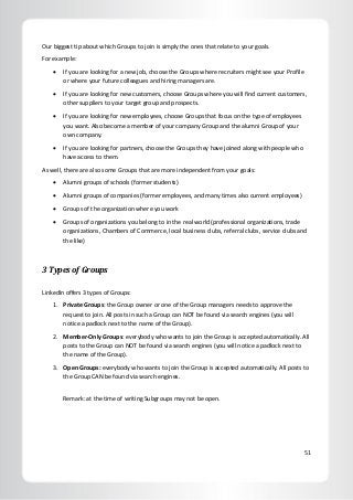 51
Our biggest tip about which Groups to join is simply the ones that relate to your goals.
For example:
 If you are looking for a new job, choose the Groups where recruiters might see your Profile
or where your future colleagues and hiring managers are.
 If you are looking for new customers, choose Groups where you will find current customers,
other suppliers to your target group and prospects.
 If you are looking for new employees, choose Groups that focus on the type of employees
you want. Also become a member of your company Group and the alumni Group of your
own company.
 If you are looking for partners, choose the Groups they have joined along with people who
have access to them.
As well, there are also some Groups that are more independent from your goals:
 Alumni groups of schools (former students)
 Alumni groups of companies (former employees, and many times also current employees)
 Groups of the organization where you work
 Groups of organizations you belong to in the real world (professional organizations, trade
organizations, Chambers of Commerce, local business clubs, referral clubs, service clubs and
the like)
3 Types of Groups
LinkedIn offers 3 types of Groups:
1. Private Groups: the Group owner or one of the Group managers needs to approve the
request to join. All posts in such a Group can NOT be found via search engines (you will
notice a padlock next to the name of the Group).
2. Member-Only Groups: everybody who wants to join the Group is accepted automatically. All
posts to the Group can NOT be found via search engines (you will notice a padlock next to
the name of the Group).
3. Open Groups: everybody who wants to join the Group is accepted automatically. All posts to
the Group CAN be found via search engines.
Remark: at the time of writing Subgroups may not be open.
 