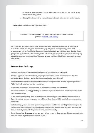 53
colleague or business contact) and scroll to the bottom of his or her Profile to see
which Groups they joined.
c. Although this is more time-consuming sometimes, it often delivers better results.
Assignment: find some Groups you want to join.
If you want to look at a video that shows you the 4 ways of finding Groups,
go to the “Video & Tools Library”.
Tip: If you and your sales team or your recruitment team have found more than 50 groups (the
maximum number you may join) of interest in (e.g. 300 groups on engineering, 73 on .NET
programmers, 144 on Fast Moving Consumer Goods in Spanish), you might consider dividing these
groups among your team. Let’s assume you have found 80 groups you think you (or your colleagues)
should join and your team consists of 4 people, you can each take 20 different ones and thus cover
all 80 groups.
Interactions in Groups
Since you have now found some interesting Groups, you can start to participate.
The best approach is to take it slowly, so you get sense of the communication style within that
particular Group. Begin by reading the Group rules (on the top right side).
Then review the current Discussions and see how you can participate. An easy beginning is to click
“Like” for the Discussions you find interesting.
Even better is to share a tip, experience, or a thought by clicking on “comment”.
You can also choose to “reply privately” to someone if your contribution or comment is not suitable
for the whole Group.
If you are not participating, but find the topic very interesting, you can “follow” the conversation.
Every time a new comment is posted you will be notified via email (this is default when you write a
comment).
Unfortunately, you will see some spam messages once in a while. You can “flag” that message so the
Group owner and managers are notified. Depending on the rules they have set, posts with flags will
be automatically removed. They can also remove them manually.
Some Groups have Subgroups where you can find more specific Discussions or Discussions relating to
an event. These might be more beneficial to join.
 