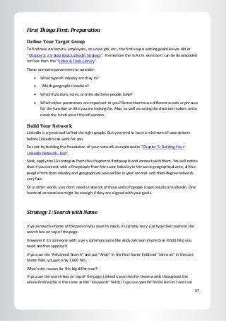 57
First Things First: Preparation
Define Your Target Group
To find new customers, employees, or a new job, etc., the first step is setting goals like we did in
“Chapter 3: a 5 Step Basic LinkedIn Strategy”. Remember the G.A.I.N. exercise can be downloaded
for free from the “Video & Tools Library”.
These are some parameters to consider:
 What type of industry are they in?
 Which geographic location?
 Which functions, roles, or titles do these people have?
 Which other parameters are important to you? Remember to use different words or phrases
for the function or title you are looking for. Also, as well as noting the decision-makers write
down the functions of the influencers.
Build Your Network
LinkedIn is a great tool to find the right people. But you need to have a minimum of connections
before LinkedIn can work for you.
So start by building the foundation of your network as explained in “Chapter 5: Building Your
LinkedIn Network…Fast”.
Next, apply the 10 strategies from this chapter to find people and connect with them. You will notice
that if you connect with a few people from the same industry in the same geographical area, all the
people from that industry and geographical area will be in your second- and third-degree network
very fast.
Or in other words: you don’t need a network of thousands of people to get results on LinkedIn. One
hundred connections might be enough if they are aligned with your goals.
Strategy 1: Search with Name
If you know the name of the person you want to reach, it is pretty easy: just type their name in the
search box on top of the page.
However if it’s someone with a very common name like Andy Johnson (more than 4.600 hits) you
need another approach.
If you use the “Advanced Search” and put “Andy” in the First Name field and “Johnson” in the Last
Name field, you get only 1.600 hits.
What’s the reason for this big difference?
If you use the search box on top of the page, LinkedIn searches for those words throughout the
whole Profile (this is the same as the “Keywords” field). If you use specific fields like First and Last
 